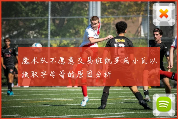 魔术队不愿意交易班凯罗或小瓦以换取字母哥的原因分析