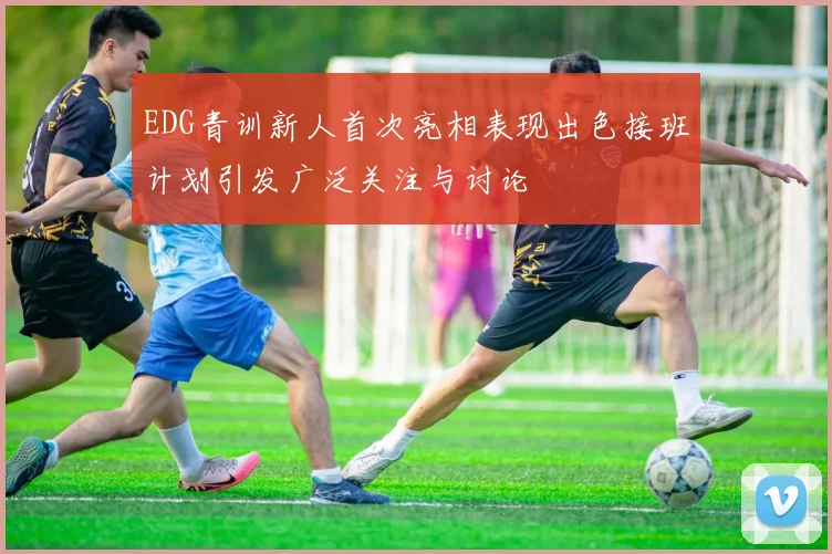 EDG青训新人首次亮相表现出色接班计划引发广泛关注与讨论