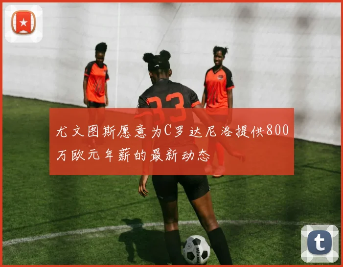尤文图斯愿意为C罗达尼洛提供800万欧元年薪的最新动态
