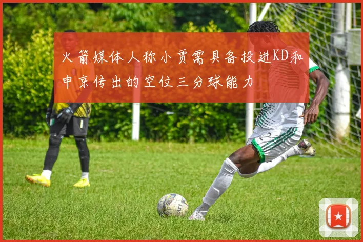 火箭媒体人称小贾需具备投进KD和申京传出的空位三分球能力
