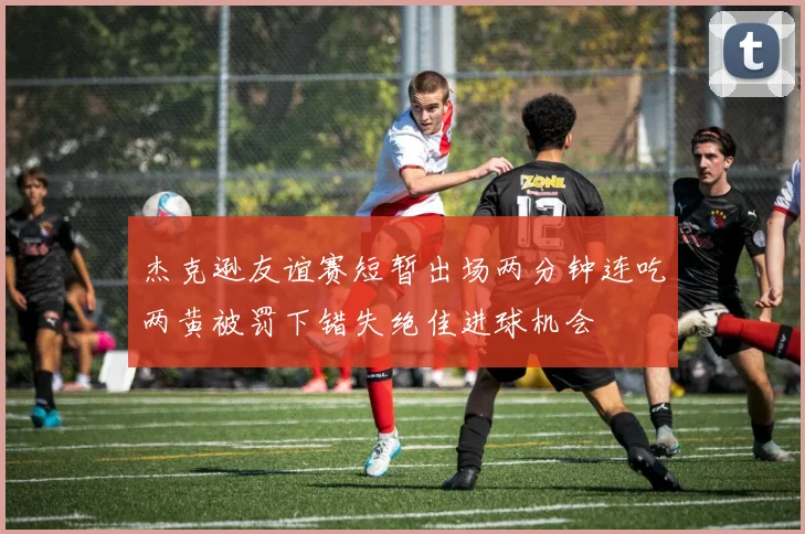 杰克逊友谊赛短暂出场两分钟连吃两黄被罚下错失绝佳进球机会