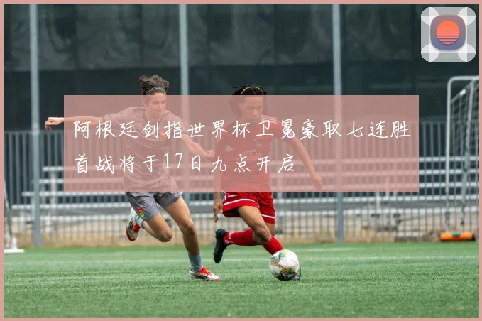 阿根廷剑指世界杯卫冕豪取七连胜首战将于17日九点开启