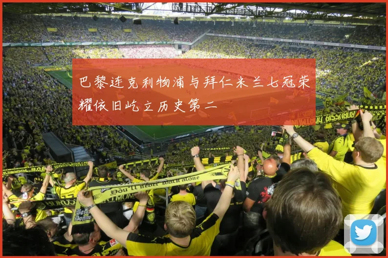 巴黎连克利物浦与拜仁米兰七冠荣耀依旧屹立历史第二