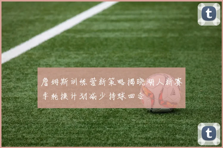 詹姆斯训练营新策略揭晓湖人新赛季轮换计划减少持球回合