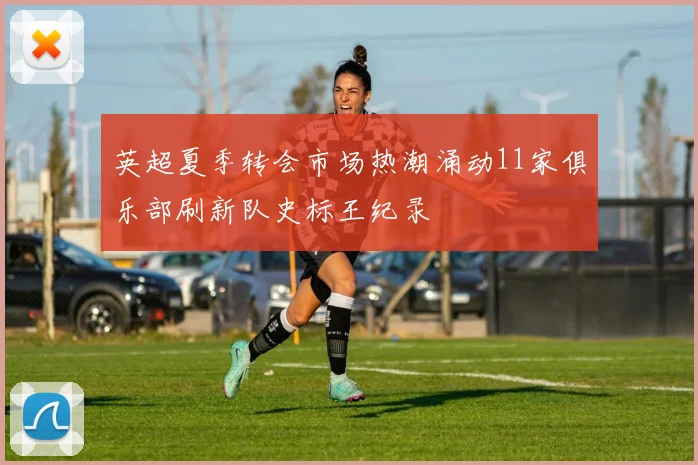 英超夏季转会市场热潮涌动11家俱乐部刷新队史标王纪录