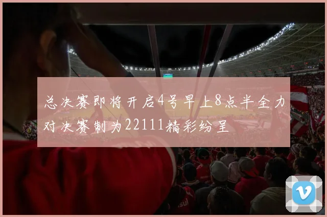 总决赛即将开启4号早上8点半全力对决赛制为22111精彩纷呈