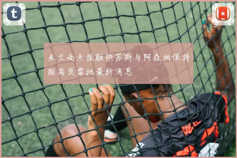 米兰尚未接触热苏斯与阿森纳保持距离莫雷托最新消息