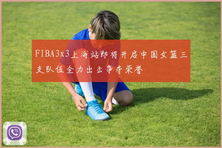 FIBA3x3上海站即将开启中国女篮三支队伍全力出击争夺荣誉