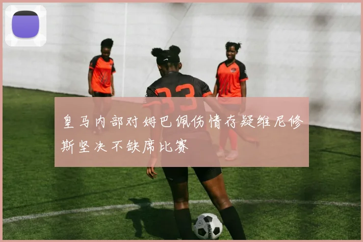 皇马内部对姆巴佩伤情存疑维尼修斯坚决不缺席比赛