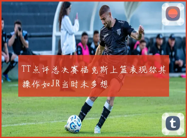 TT点评总决赛福克斯上篮表现称其操作如JR当时未多想