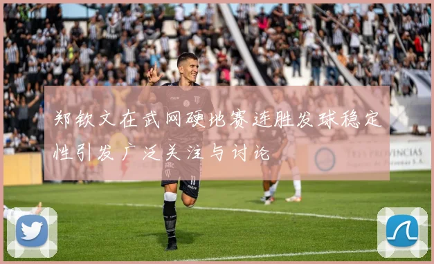 郑钦文在武网硬地赛连胜发球稳定性引发广泛关注与讨论