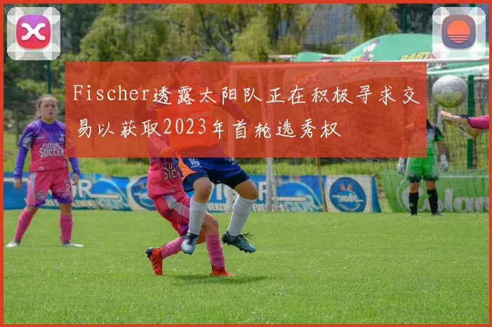 Fischer透露太阳队正在积极寻求交易以获取2023年首轮选秀权