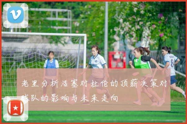 老里分析活塞对杜伦的顶薪决策对球队的影响与未来走向