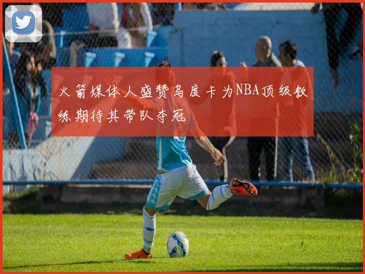 火箭媒体人盛赞乌度卡为NBA顶级教练期待其带队夺冠