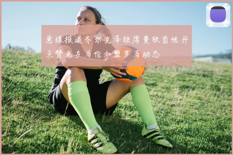 意媒报道齐尔克泽缺席曼联首练并点赞老乡马伦加盟罗马动态