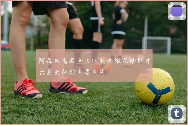 阿森纳高层全力以赴向维尼修斯开出历史级别丰厚合同