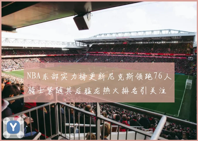 NBA东部实力榜更新尼克斯领跑76人骑士紧随其后猛龙热火排名引关注