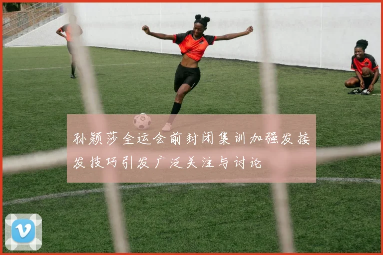 孙颖莎全运会前封闭集训加强发接发技巧引发广泛关注与讨论