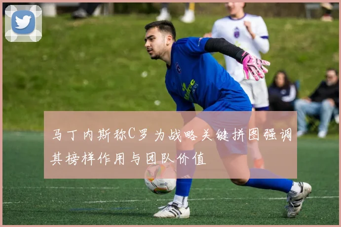 马丁内斯称C罗为战略关键拼图强调其榜样作用与团队价值