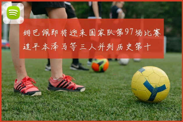姆巴佩即将迎来国家队第97场比赛追平本泽马等三人并列历史第十
