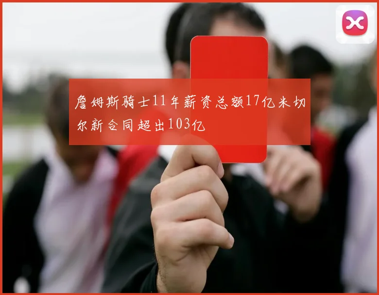 詹姆斯骑士11年薪资总额17亿米切尔新合同超出103亿