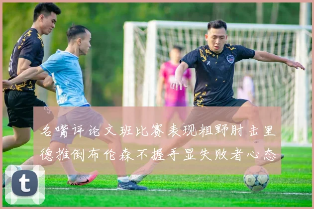 名嘴评论文班比赛表现粗野肘击里德推倒布伦森不握手显失败者心态