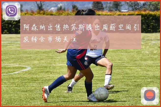 阿森纳出售热苏斯腾出周薪空间引发转会市场关注