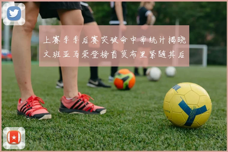 上赛季季后赛突破命中率统计揭晓文班亚马荣登榜首莫布里紧随其后