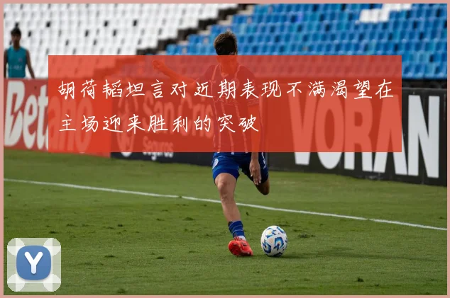 胡荷韬坦言对近期表现不满渴望在主场迎来胜利的突破