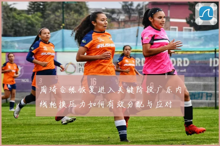 周琦合练恢复进入关键阶段广东内线轮换压力如何有效分配与应对